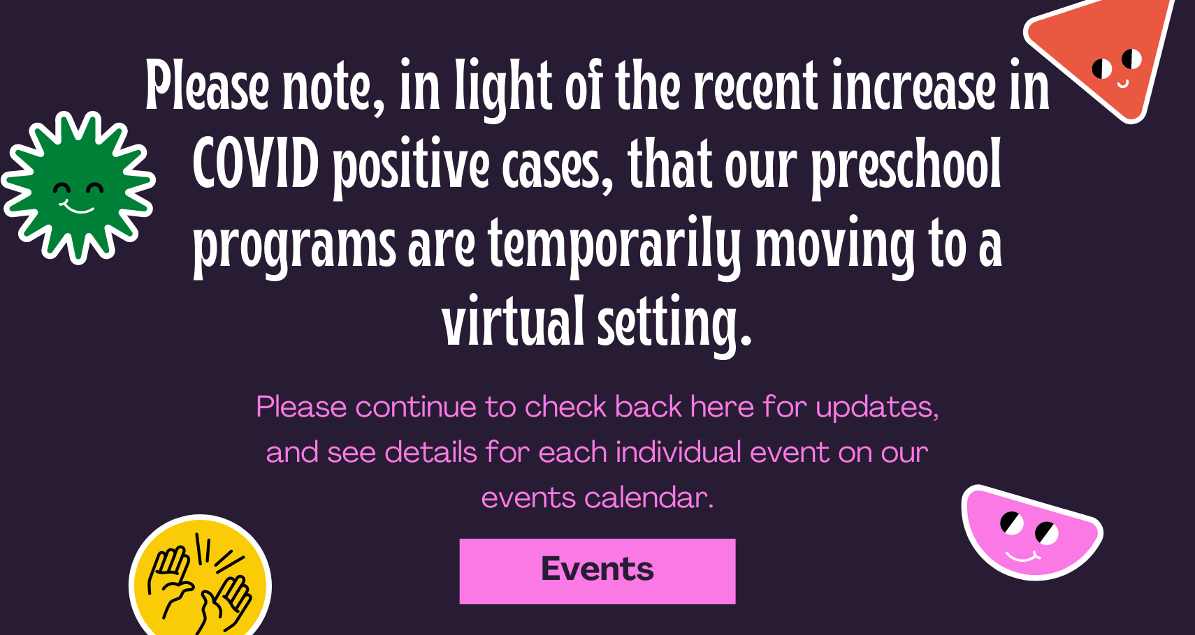 Slide with text: Please note, in light of the recent increase in COVID positive cases, that our preschool programs are temporarily moving to a virtual setting. Please continue to check back here for updates, and see details for each individual event on our events calendar.